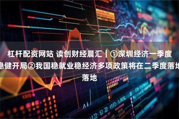 杠杆配资网站 读创财经晨汇｜①深圳经济一季度稳健开局②我国稳就业稳经济多项政策将在二季度落地