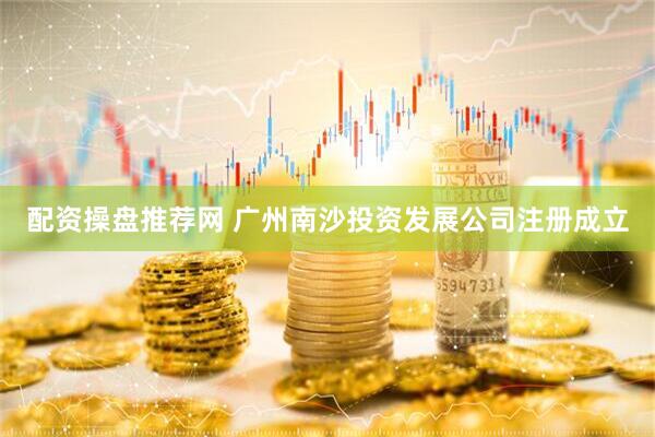 配资操盘推荐网 广州南沙投资发展公司注册成立