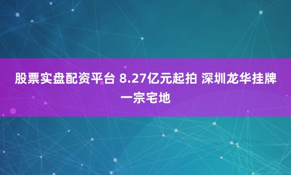 股票实盘配资平台 8.27亿元起拍 深圳龙华挂牌一宗宅地