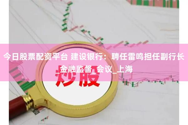 今日股票配资平台 建设银行：聘任雷鸣担任副行长_金融监督_会议_上海