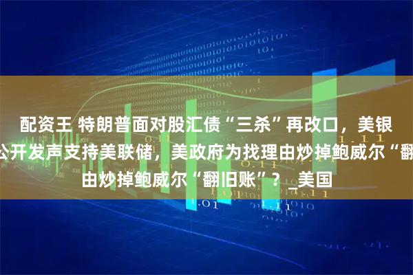 配资王 特朗普面对股汇债“三杀”再改口，美银行业领袖罕见公开发声支持美联储，美政府为找理由炒掉鲍威尔“翻旧账”？_美国
