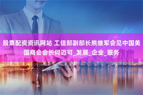 股票配资资讯网站 工信部副部长熊继军会见中国美国商会会长何迈可_发展_企业_服务