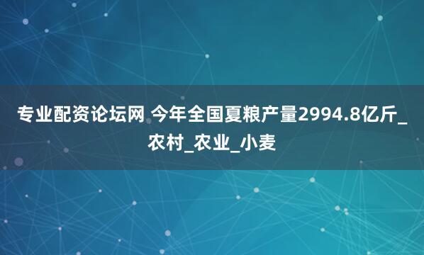专业配资论坛网 今年全国夏粮产量2994.8亿斤_农村_农业_小麦