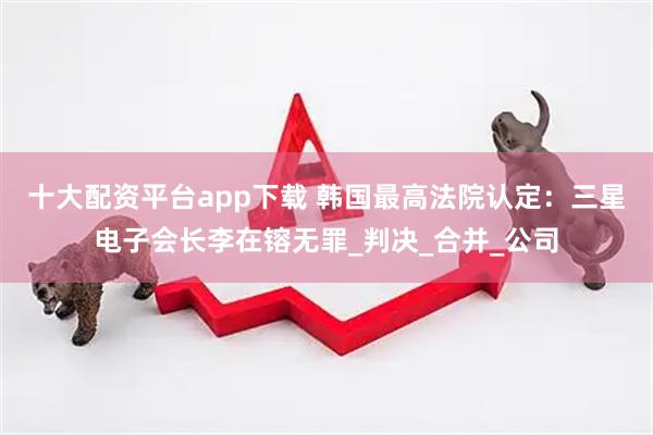 十大配资平台app下载 韩国最高法院认定：三星电子会长李在镕无罪_判决_合并_公司