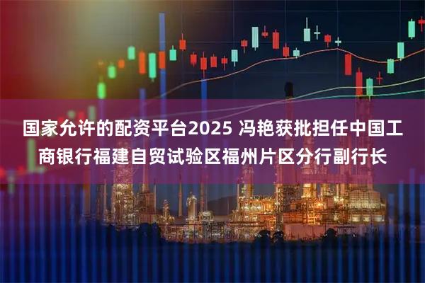 国家允许的配资平台2025 冯艳获批担任中国工商银行福建自贸试验区福州片区分行副行长