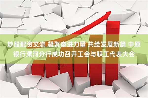 炒股配资交流 凝聚奋进力量 共绘发展新篇 中原银行漯河分行成功召开工会与职工代表大会