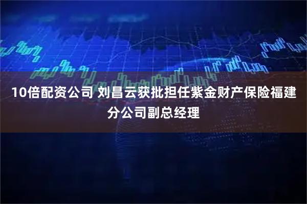10倍配资公司 刘昌云获批担任紫金财产保险福建分公司副总经理