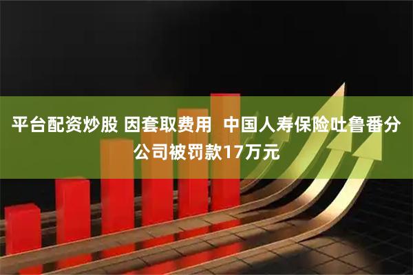 平台配资炒股 因套取费用  中国人寿保险吐鲁番分公司被罚款17万元