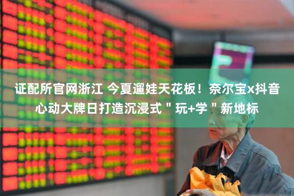 证配所官网浙江 今夏遛娃天花板！奈尔宝x抖音心动大牌日打造沉浸式＂玩+学＂新地标