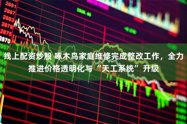 线上配资炒股 啄木鸟家庭维修完成整改工作，全力推进价格透明化与 “天工系统” 升级