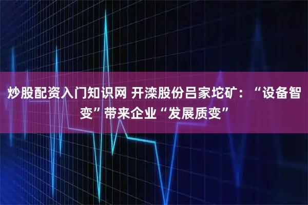炒股配资入门知识网 开滦股份吕家坨矿：“设备智变”带来企业“发展质变”