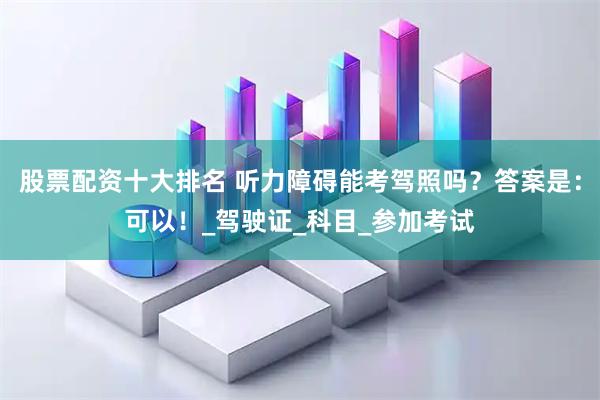股票配资十大排名 听力障碍能考驾照吗？答案是：可以！_驾驶证_科目_参加考试