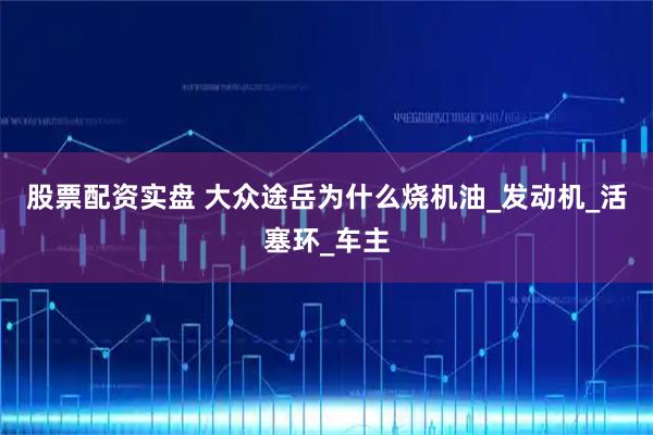 股票配资实盘 大众途岳为什么烧机油_发动机_活塞环_车主