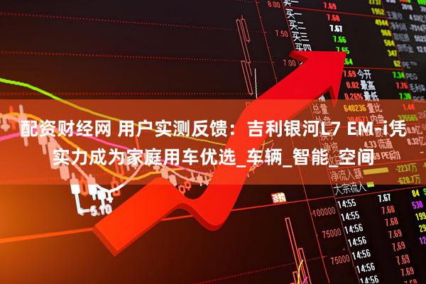 配资财经网 用户实测反馈：吉利银河L7 EM-i凭实力成为家庭用车优选_车辆_智能_空间