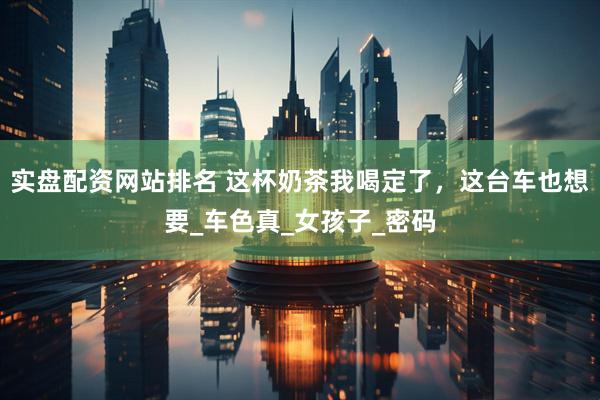 实盘配资网站排名 这杯奶茶我喝定了，这台车也想要_车色真_女孩子_密码
