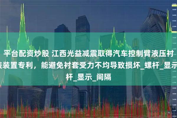 平台配资炒股 江西光益减震取得汽车控制臂液压衬套拆装装置专利，能避免衬套受力不均导致损坏_螺杆_显示_间隔