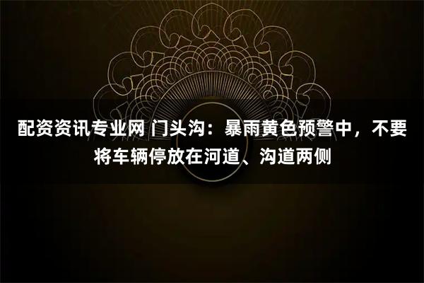 配资资讯专业网 门头沟：暴雨黄色预警中，不要将车辆停放在河道、沟道两侧