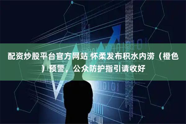 配资炒股平台官方网站 怀柔发布积水内涝（橙色）预警，公众防护指引请收好