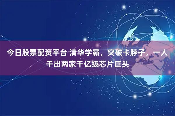 今日股票配资平台 清华学霸，突破卡脖子，一人干出两家千亿级芯片巨头