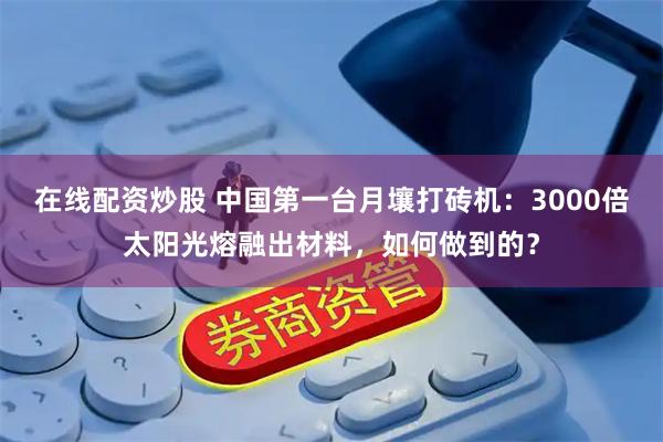 在线配资炒股 中国第一台月壤打砖机：3000倍太阳光熔融出材料，如何做到的？