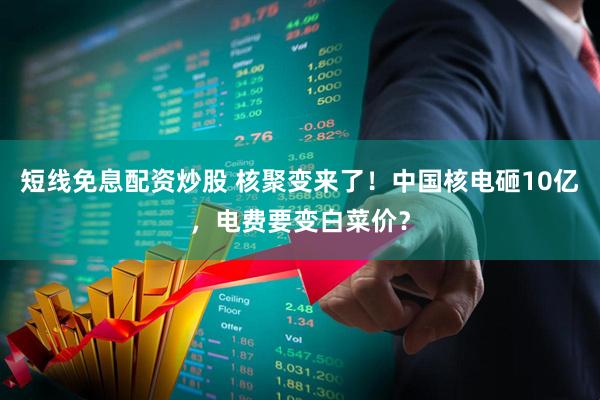 短线免息配资炒股 核聚变来了！中国核电砸10亿，电费要变白菜价？