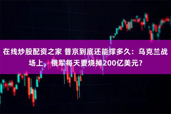 在线炒股配资之家 普京到底还能撑多久：乌克兰战场上，俄军每天要烧掉200亿美元？