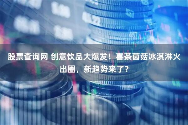 股票查询网 创意饮品大爆发！喜茶菌菇冰淇淋火出圈，新趋势来了？