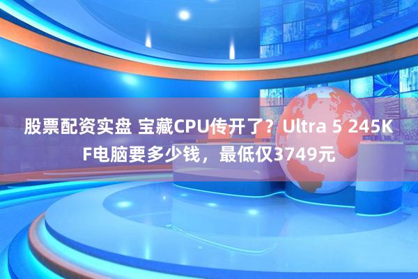 股票配资实盘 宝藏CPU传开了?Ultra 5 245KF电脑要多少钱,最低仅3749元