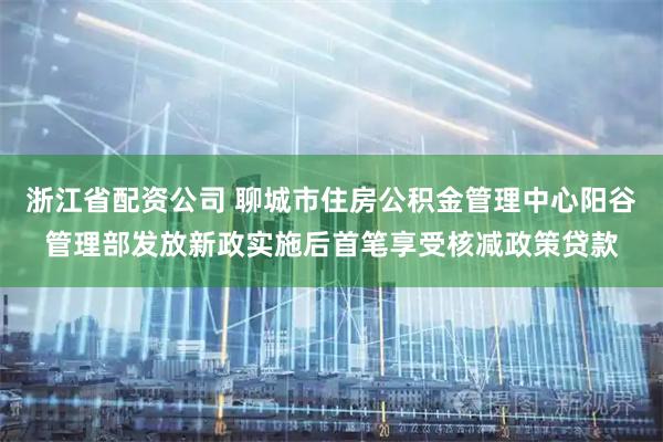 浙江省配资公司 聊城市住房公积金管理中心阳谷管理部发放新政实施后首笔享受核减政策贷款