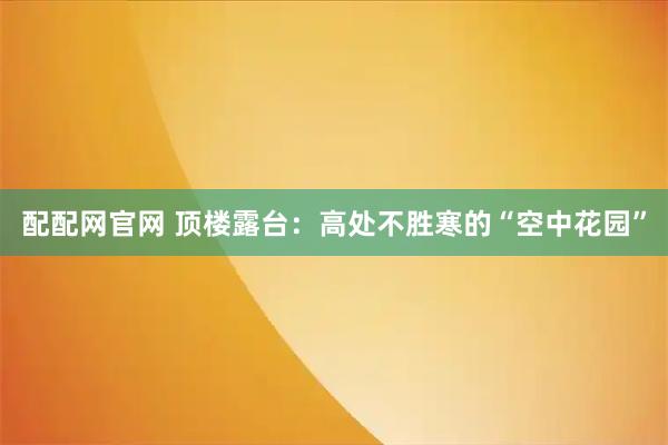 配配网官网 顶楼露台：高处不胜寒的“空中花园”