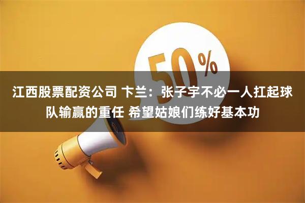 江西股票配资公司 卞兰：张子宇不必一人扛起球队输赢的重任 希望姑娘们练好基本功
